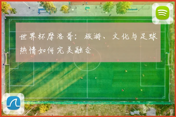 世界杯摩洛哥：旅游、文化与足球热情如何完美融合