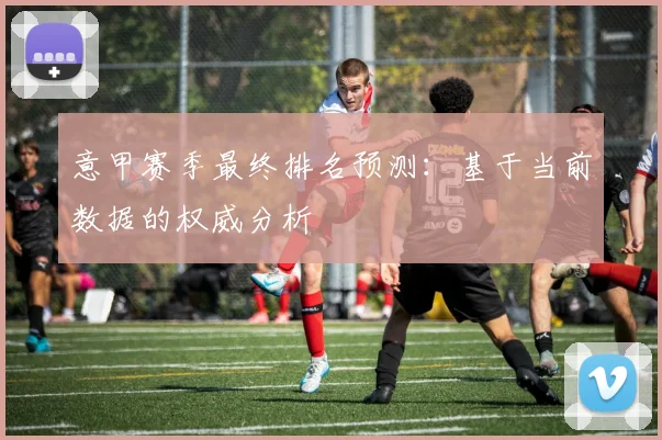 意甲赛季最终排名预测：基于当前数据的权威分析