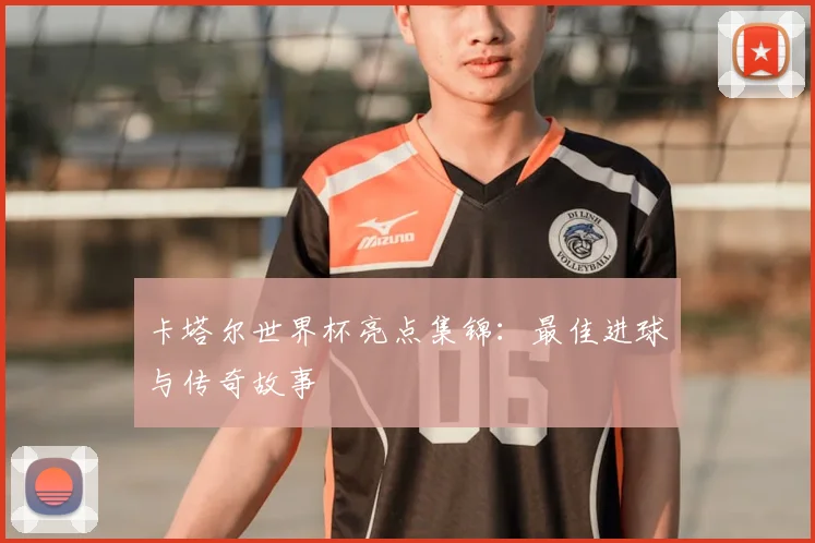 卡塔尔世界杯亮点集锦：最佳进球与传奇故事