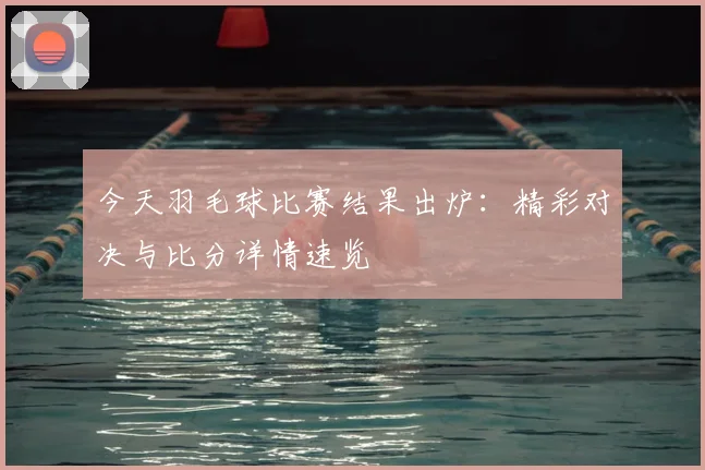 今天羽毛球比赛结果出炉:精彩对决与比分详情速览